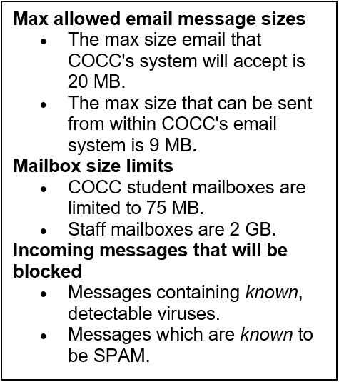 最大允许的邮件大小•COCC的系统将接受的最大邮件大小是20 MB。•COCC的电子邮件系统可以发送的最大大小是9 MB。邮箱大小限制•COCC的学生邮箱被限制为75 MB。•员工邮箱为2 GB。将被阻止的传入邮件•包含已知、可检测病毒的邮件。•被认为是垃圾邮件的消息。
